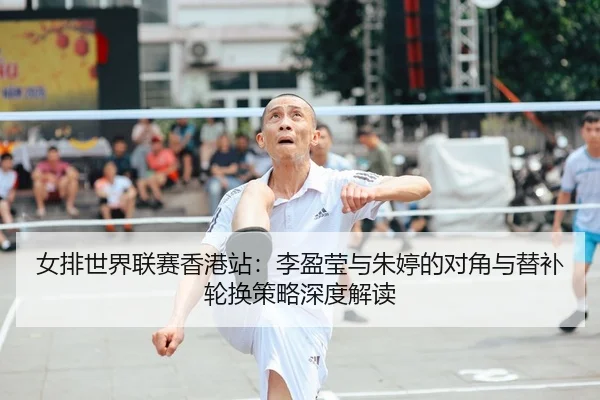 女排世界联赛香港站：李盈莹与朱婷的对角与替补轮换策略深度解读